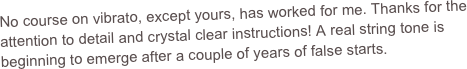 No course on vibrato, except yours, has worked for me. Thanks for the attention to detail and crystal clear instructions! A real string tone is beginning to emerge after a couple of years of false starts.